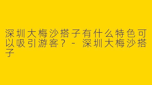 深圳大梅沙搭子有什么特色可以吸引游客?
