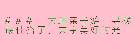 ### 大理亲子游：寻找最佳搭子，共享美好时光
