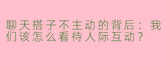 聊天搭子不主动的背后：我们该怎么看待人际互动？