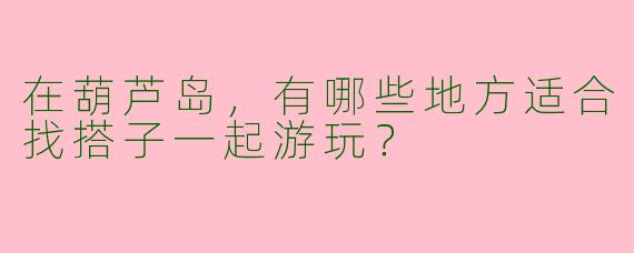 在葫芦岛，有哪些地方适合找搭子一起游玩？