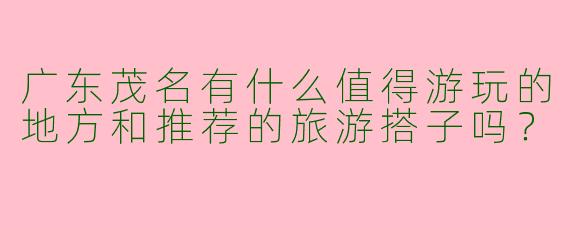 广东茂名有什么值得游玩的地方和推荐的旅游搭子吗?