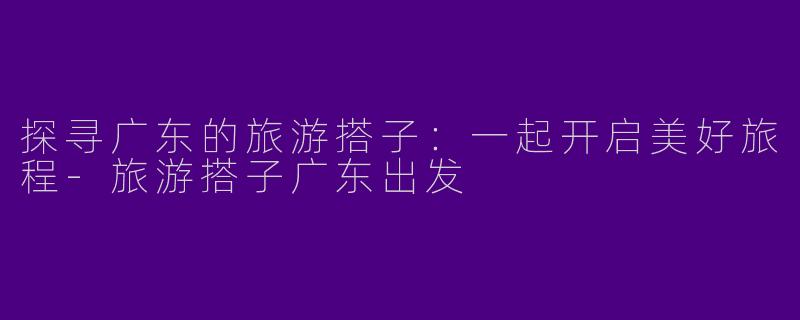 探寻广东的旅游搭子：一起开启美好旅程-旅游搭子广东出发
