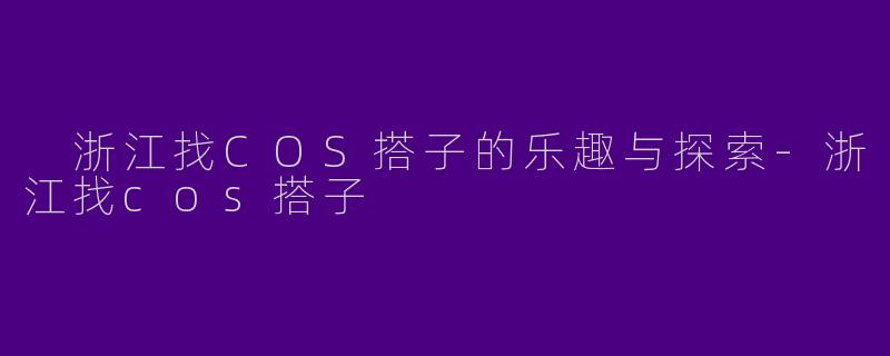  浙江找COS搭子的乐趣与探索-浙江找cos搭子