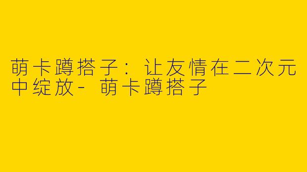 萌卡蹲搭子：让友情在二次元中绽放