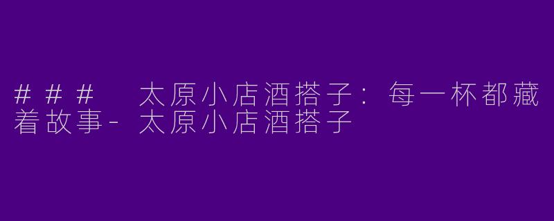 ### 太原小店酒搭子：每一杯都藏着故事-太原小店酒搭子