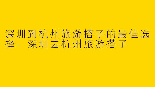 深圳到杭州旅游搭子的最佳选择-深圳去杭州旅游搭子