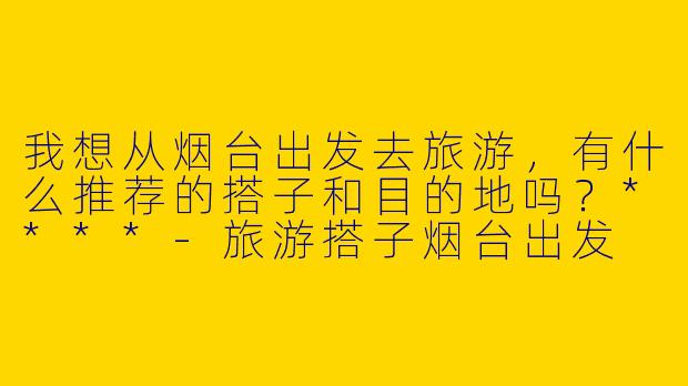 我想从烟台出发去旅游，有什么推荐的搭子和目的地吗？****
