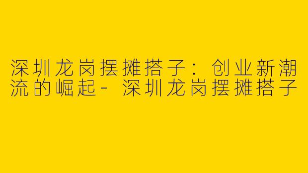 深圳龙岗摆摊搭子：创业新潮流的崛起