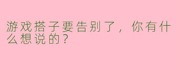 游戏搭子要告别了,你有什么想说的?