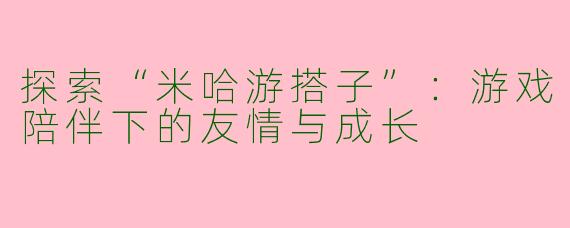 探索“米哈游搭子”：游戏陪伴下的友情与成长