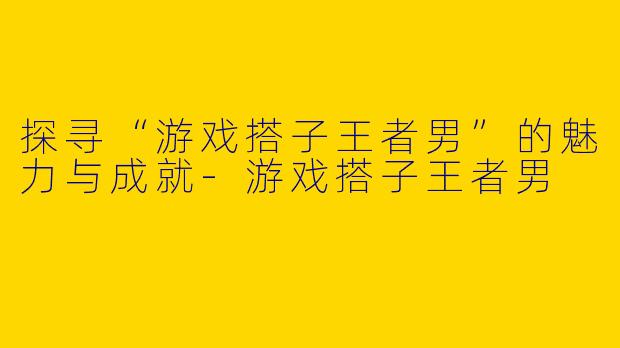 探寻“游戏搭子王者男”的魅力与成就