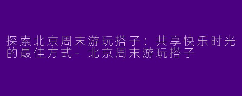 探索北京周末游玩搭子：共享快乐时光的最佳方式-北京周末游玩搭子