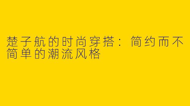 楚子航的时尚穿搭:简约而不简单的潮流风格