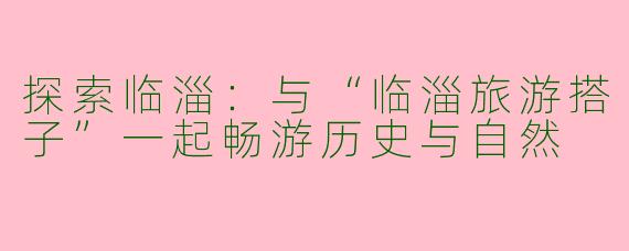 探索临淄：与“临淄旅游搭子”一起畅游历史与自然