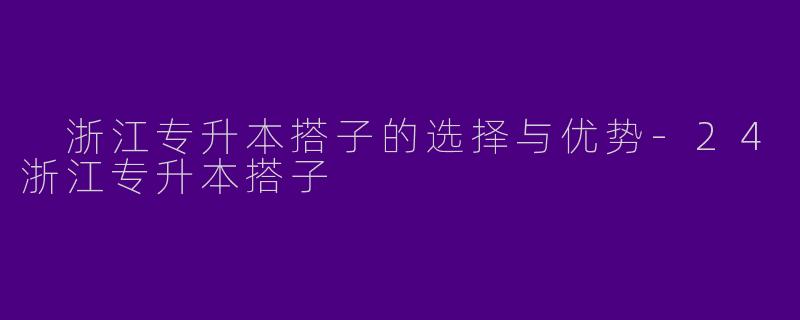 浙江专升本搭子的选择与优势-24浙江专升本搭子