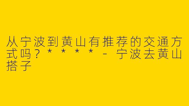 从宁波到黄山有推荐的交通方式吗？****-宁波去黄山搭子