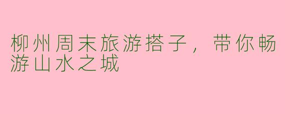 柳州周末旅游搭子，带你畅游山水之城