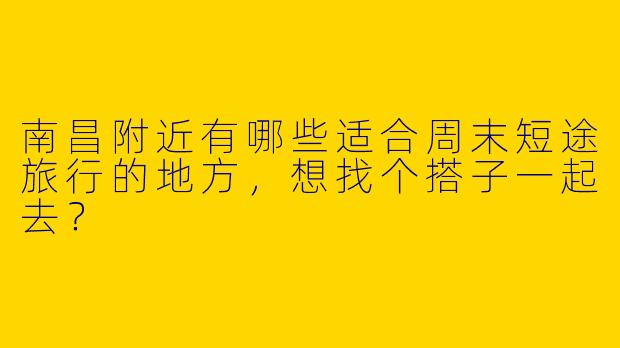南昌附近有哪些适合周末短途旅行的地方,想找个搭子一起去?