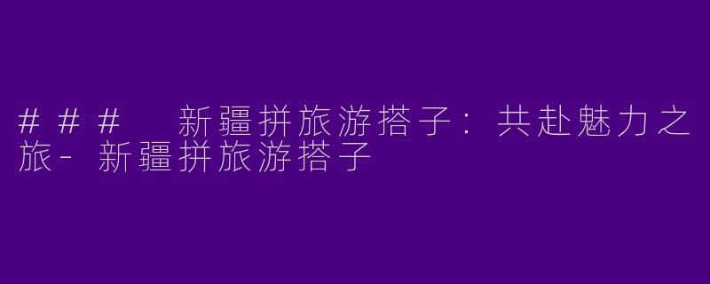 ### 新疆拼旅游搭子:共赴魅力之旅