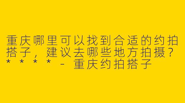 重庆哪里可以找到合适的约拍搭子，建议去哪些地方拍摄？****