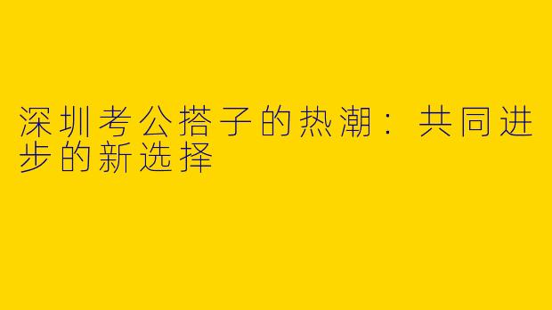 深圳考公搭子的热潮:共同进步的新选择