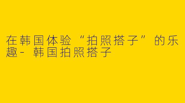 在韩国体验“拍照搭子”的乐趣-韩国拍照搭子