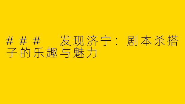 ### 发现济宁：剧本杀搭子的乐趣与魅力