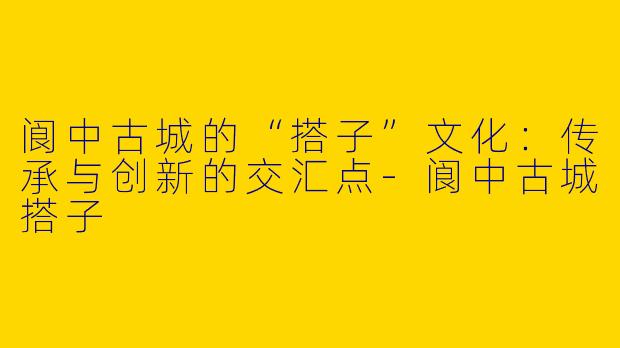 阆中古城的“搭子”文化：传承与创新的交汇点-阆中古城搭子