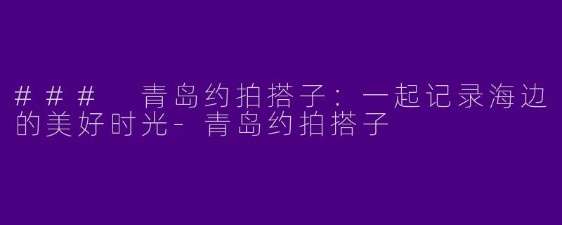 ### 青岛约拍搭子：一起记录海边的美好时光-青岛约拍搭子