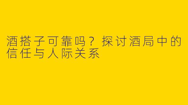 酒搭子可靠吗?探讨酒局中的信任与人际关系