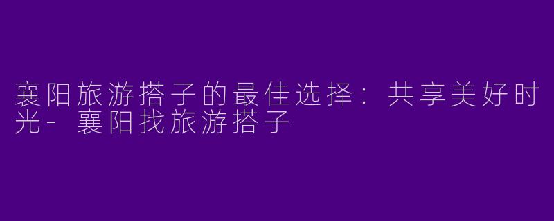 襄阳旅游搭子的最佳选择:共享美好时光