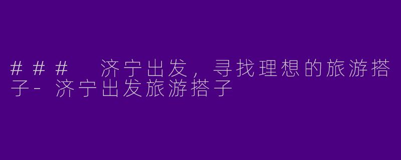 ### 济宁出发，寻找理想的旅游搭子-济宁出发旅游搭子