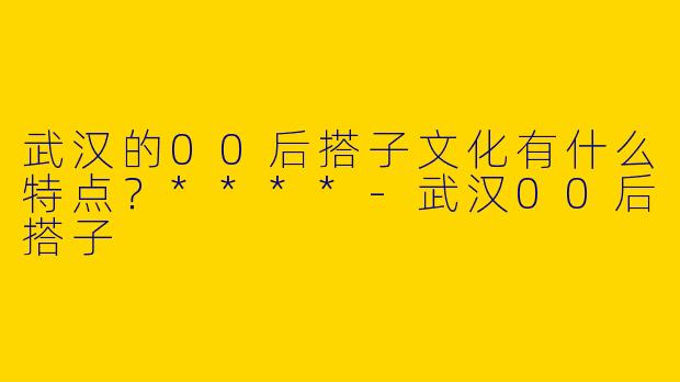 武汉的00后搭子文化有什么特点？****
