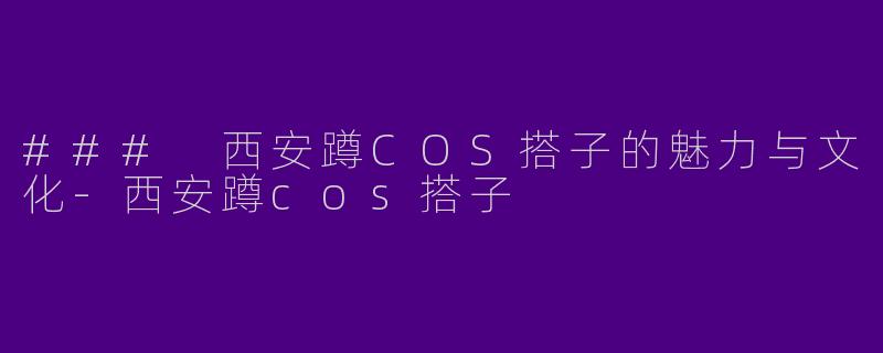 ### 西安蹲COS搭子的魅力与文化-西安蹲cos搭子