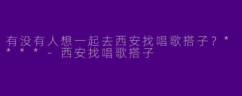 有没有人想一起去西安找唱歌搭子？****