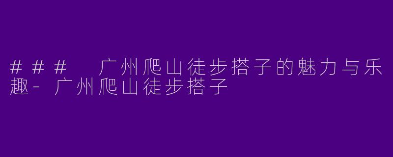 ### 广州爬山徒步搭子的魅力与乐趣-广州爬山徒步搭子