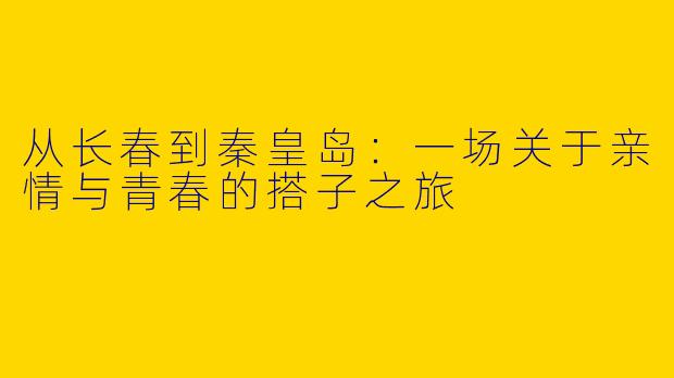 从长春到秦皇岛：一场关于亲情与青春的搭子之旅