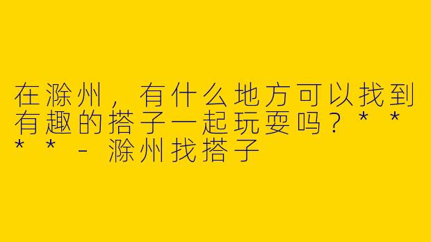 在滁州，有什么地方可以找到有趣的搭子一起玩耍吗？****