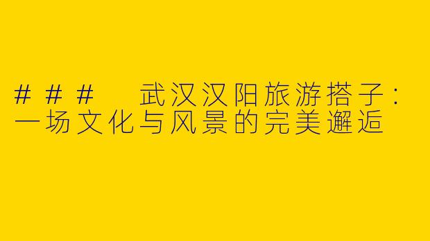 ### 武汉汉阳旅游搭子：一场文化与风景的完美邂逅
