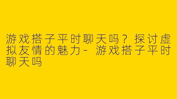 游戏搭子平时聊天吗？探讨虚拟友情的魅力-游戏搭子平时聊天吗