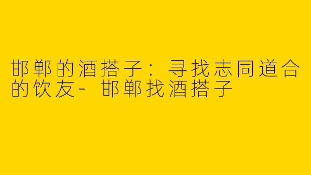 邯郸的酒搭子：寻找志同道合的饮友-邯郸找酒搭子