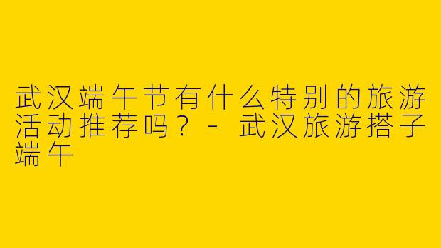 武汉端午节有什么特别的旅游活动推荐吗?