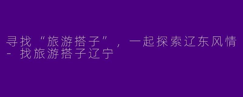 寻找“旅游搭子”,一起探索辽东风情