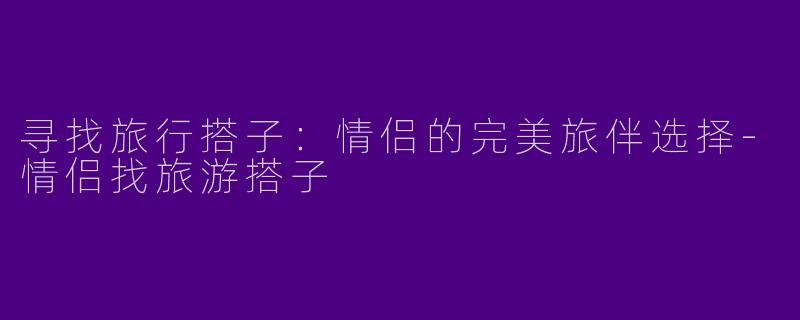 寻找旅行搭子：情侣的完美旅伴选择-情侣找旅游搭子