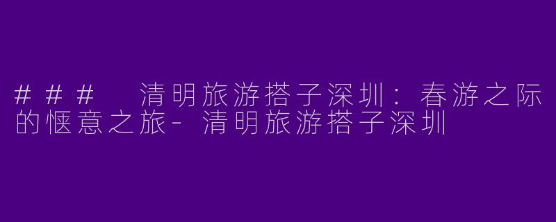 ### 清明旅游搭子深圳：春游之际的惬意之旅-清明旅游搭子深圳