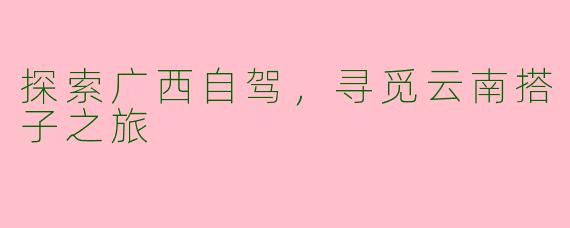 探索广西自驾，寻觅云南搭子之旅