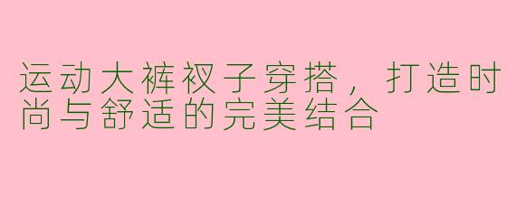运动大裤衩子穿搭，打造时尚与舒适的完美结合