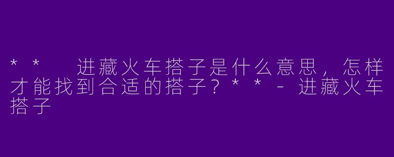 ** 进藏火车搭子是什么意思，怎样才能找到合适的搭子？**