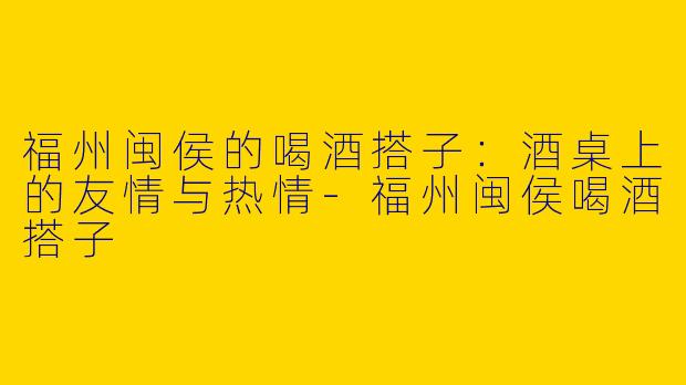 福州闽侯的喝酒搭子：酒桌上的友情与热情-福州闽侯喝酒搭子