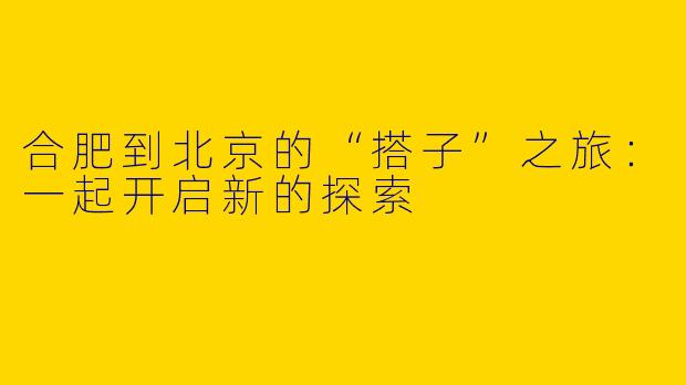 合肥到北京的“搭子”之旅：一起开启新的探索